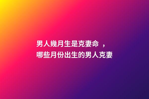 男人幾月生是克妻命，哪些月份出生的男人克妻